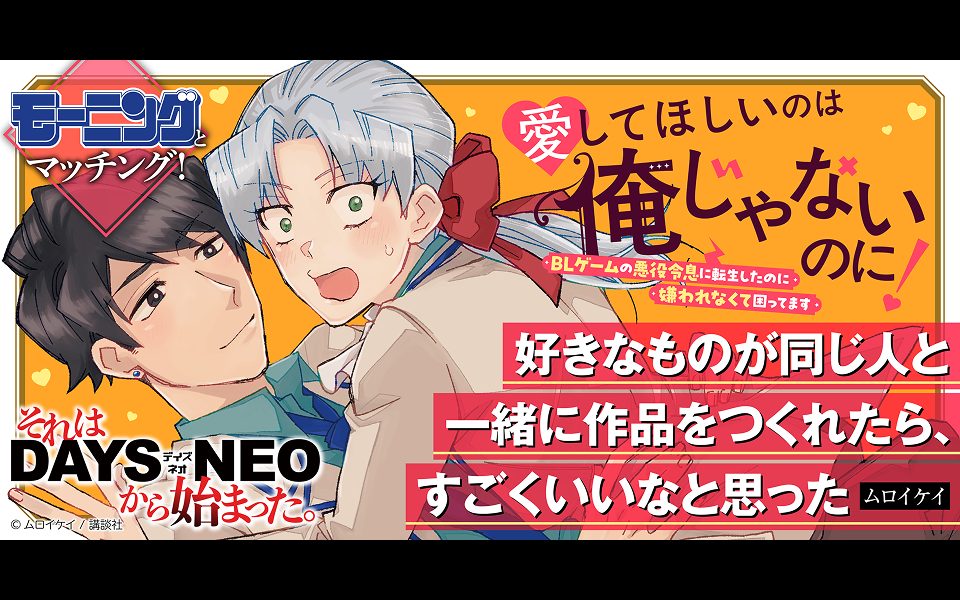 それはDAYS NEOから始まった #33 『愛してほしいのは俺じゃないのに！ 〜BLゲームの悪役令息に転生したのに嫌われなくて困ってます〜』ムロイケイ先生×担当編集者インタビュー